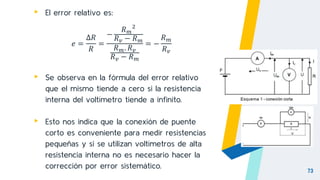 73
▸ El error relativo es:
𝑒 =
∆𝑅
𝑅
=
−
𝑅𝑚
2
𝑅𝑣 − 𝑅𝑚
𝑅𝑚. 𝑅𝑣
𝑅𝑣 − 𝑅𝑚
= −
𝑅𝑚
𝑅𝑣
▸ Se observa en la fórmula del error relativo
que el mismo tiende a cero si la resistencia
interna del voltímetro tiende a infinito.
▸ Esto nos indica que la conexión de puente
corto es conveniente para medir resistencias
pequeñas y si se utilizan voltímetros de alta
resistencia interna no es necesario hacer la
corrección por error sistemático.
 