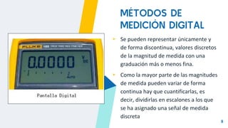8
MÉTODOS DE
MEDICIÓN DIGITAL
▸ Se pueden representar únicamente y
de forma discontinua, valores discretos
de la magnitud de medida con una
graduación más o menos fina.
▸ Como la mayor parte de las magnitudes
de medida pueden variar de forma
continua hay que cuantificarlas, es
decir, dividirlas en escalones a los que
se ha asignado una señal de medida
discreta
 