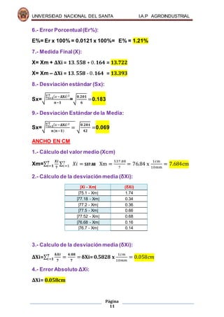 UNIVERSIDAD NACIONAL DEL SANTA I.A.P AGROINDUSTRIAL
Página
11
6.- Error Porcentual(Er%):
E%= Er x 100% = 0.0121 x 100%= E% = 1.21%
7.- Medida Final(X):
X= Xm + ΔXi = 𝟏𝟑. 𝟓𝟓𝟖 + 0. 𝟏𝟔𝟒 = 13.722
X= Xm – ΔXi = 𝟏𝟑. 𝟓𝟓𝟖 - 0. 𝟏𝟔𝟒 = 13.393
8.- Desviación estándar (Sx):
Sx=√
∑ ( 𝑥−𝚫𝐗𝐢)2𝟕
𝒊=𝟏
𝒏−𝟏
=√
𝟎.𝟐𝟎𝟏
𝟔
=0.183
9.- Desviación Estándar de la Media:
Sx=√
∑ ( 𝑥−𝚫𝐗𝐢)2𝟕
𝒊=𝟏
𝒏(𝒏−𝟏)
= √
𝟎.𝟐𝟎𝟏
𝟒𝟐
=0.069
ANCHO EN CM
1.- Cálculo del valor medio (Xcm)
Xm=∑
𝑿𝒊
𝟕
𝟕
𝒊=𝟏 ∑ 𝑋𝑖 =7
𝑖=1 537.88 Xm =
537.88
7
= 76.84 x
1cm
10mm
= 7.684cm
2.- Cálculo de la desviación media (δXi):
|Xi - Xm| (δXi)
|75.1 - Xm| 1.74
|77.18 - Xm| 0.34
|77.2 - Xm| 0.36
|77.5 - Xm| 0.66
|77.52 - Xm| 0.68
|76.68 - Xm| 0.16
|76.7 - Xm| 0.14
3.- Calculo de la desviación media (δXi):
ΔXi=∑
𝛅𝑿𝒊
𝟕
𝟕
𝒊=𝟏 =
𝟒.𝟎𝟖
𝟕
=δXi= 0.5828 x
1𝑐𝑚
10𝑚𝑚
= 0.058𝑐𝑚
4.- Error Absoluto ΔXi:
ΔXi= 0.058cm
 