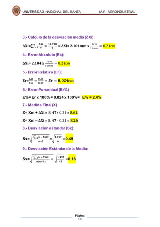UNIVERSIDAD NACIONAL DEL SANTA I.A.P AGROINDUSTRIAL
Página
13
3.- Calculo de la desviación media (δXi):
ΔXi=∑
𝛅𝑿𝒊
𝟕
𝟕
𝒊=𝟏 =
𝟏𝟒.𝟕𝟐𝟖
𝟕
= δXi=2.104mm x
1𝑐𝑚
10𝑚𝑚
= 0.21𝑐𝑚
4.- Error Absoluto (Ea):
ΔXi= 2.104 x
1𝑐𝑚
10𝑚𝑚
= 0.21𝑐𝑚
5.- Error Relativo (Er):
Er=
𝚫𝐗𝐢
𝑿𝒎
=
𝟎.𝟐𝟏
𝟖.𝟒𝟕
= 𝑬𝒓 = 𝟎. 𝟎𝟐𝟒𝒄𝒎
6.- Error Porcentual(Er%)
E%= Er x 100% = 0.024 x 100%= E% = 2.4%
7.- Medida Final(X)
X= Xm + ΔXi = 𝟖. 𝟒𝟕+ 0.21= 8.62
X= Xm – ΔXi = 𝟖. 𝟒𝟕 - 0.21 = 8.26
8.- Desviación estándar (Sx):
Sx=√
∑ ( 𝑥−𝚫𝐗𝐢)2𝟕
𝒊=𝟏
𝒏−𝟏
=√
𝟏.𝟒𝟗𝟕
𝟔
=0.49
9.- Desviación Estándar de la Media:
Sx=√
∑ ( 𝑥−𝚫𝐗𝐢)2𝟕
𝒊=𝟏
𝒏(𝒏−𝟏)
= √
𝟏.𝟒𝟗𝟕
𝟒𝟐
=0.18
 