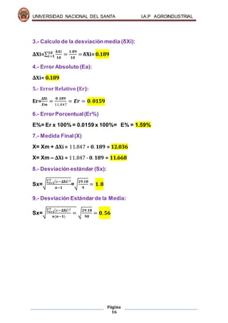 UNIVERSIDAD NACIONAL DEL SANTA I.A.P AGROINDUSTRIAL
Página
16
3.- Calculo de la desviación media (δXi):
ΔXi=∑
𝛅𝑿𝒊
𝟏𝟎
𝟏𝟎
𝒊=𝟏 =
𝟏.𝟖𝟗
𝟏𝟎
=δXi= 0.189
4.- Error Absoluto (Ea):
ΔXi= 0.189
5.- Error Relativo (Er):
Er=
𝚫𝐗𝐢
𝑿𝒎
=
𝟎.𝟏𝟖𝟗
11.847
= 𝑬𝒓 = 𝟎. 𝟎𝟏𝟓𝟗
6.- Error Porcentual(Er%)
E%= Er x 100% = 0.0159 x 100%= E% = 1.59%
7.- Medida Final(X)
X= Xm + ΔXi = 11.847 + 𝟎. 𝟏𝟖𝟗 = 12.036
X= Xm – ΔXi = 11.847 - 𝟎. 𝟏𝟖𝟗 = 11.668
8.- Desviación estándar (Sx):
Sx=√
∑ ( 𝑥−𝚫𝐗𝐢)2𝟕
𝒊=𝟏
𝒏−𝟏
=√
𝟐𝟗.𝟏𝟖
𝟗
= 𝟏. 𝟖
9.- Desviación Estándar de la Media:
Sx=√
∑ ( 𝑥−𝚫𝐗𝐢)2𝟕
𝒊=𝟏
𝒏(𝒏−𝟏)
= √
𝟐𝟗.𝟏𝟖
𝟗𝟎
= 𝟎. 𝟓𝟔
 