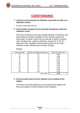 UNIVERSIDAD NACIONAL DEL SANTA I.A.P AGROINDUSTRIAL
Página
17
CUESTIONARIO:
1. ¿Cuál es la menor fracción de milímetros que puede ser leída en el
calibrador vernier?
El vernier mide hasta 0.02 mm.
2. Como mediría el espesor de una sola hoja de papel por medio del
calibrador vernier.
Para medir el espesor de una hoja de papel utilizando el calibrador, para
poder realizar la medida, se utilizado un libro midiendo el grosor de
varias hojas. Al intentar medir el de una sola hoja el calibre no aprecia
nada. Se debe medir, usando el calibrador, el grosor de 10, 20, 30,...
hojas de un libro, calculando posteriormente el grosor de una hoja
dividiendo el valor obtenido entre el número de hojas.
Ejemplo:
número de hojas grosor de todas las hojas (mm) grosor de 1 hoja (mm)
10 0,9 0,090
20 1,8 0,090
30 2,9 0,097
40 4,0 0,100
50 4,8 0,096
60 5,9 0,098
70 6,8 0,097
80 7,6 0,095
90 8,8 0,098
100 10,0 0,100
Valor medio = 0,096
3. Como se puede reducir el error aleatorio en las medidas de los
objetos.
Para reducir los errores aleatorios en las medidas de los objetos solo
tienes que calcular la media aritmética de tus resultados.
 