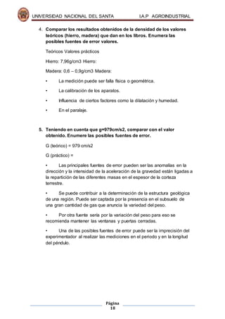 UNIVERSIDAD NACIONAL DEL SANTA I.A.P AGROINDUSTRIAL
Página
18
4. Comparar los resultados obtenidos de la densidad de los valores
teóricos (hierro, madera) que dan en los libros. Enumera las
posibles fuentes de error valores.
Teóricos Valores prácticos
Hierro: 7,96g/cm3 Hierro:
Madera: 0,6 – 0,9g/cm3 Madera:
• La medición puede ser falla física o geométrica.
• La calibración de los aparatos.
• Influencia de ciertos factores como la dilatación y humedad.
• En el paralaje.
5. Teniendo en cuenta que g=979cm/s2, comparar con el valor
obtenido. Enumere las posibles fuentes de error.
G (teórico) = 979 cm/s2
G (práctico) =
• Las principales fuentes de error pueden ser las anomalías en la
dirección y la intensidad de la aceleración de la gravedad están ligadas a
la repartición de las diferentes masas en el espesor de la corteza
terrestre.
• Se puede contribuir a la determinación de la estructura geológica
de una región. Puede ser captada por la presencia en el subsuelo de
una gran cantidad de gas que anuncia la variedad del peso.
• Por otra fuente sería por la variación del peso para eso se
recomienda mantener las ventanas y puertas cerradas.
• Una de las posibles fuentes de error puede ser la imprecisión del
experimentador al realizar las mediciones en el periodo y en la longitud
del péndulo.
 