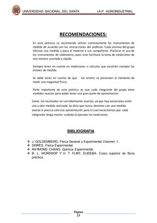 UNIVERSIDAD NACIONAL DEL SANTA I.A.P AGROINDUSTRIAL
Página
21
RECOMENDACIONES:
En esta práctica se recomienda utilizar correctamente los instrumentos de
medida de acuerdo con las instrucciones del profesor. Cada alumno del grupo
efectúa una medida y pasa el material a sus compañeros. Practicar el uso de
los instrumentos de laboratorio, pues esto facilitará la toma de mediciones de
una manera acertada y rápida.
Siempre tener en cuenta en mediciones o cálculos que existirán siempre los
errores de medida.
Se debe tener en cuenta de que los errores se presentan al momento de
medir una magnitud física.
Parte importante de esta práctica es que cada integrante del grupo tome
medidas exactas para poder tener una gran parte de aproximación.
Como los resultados no son totalmente exactos, ya que hay variaciones entre
una y otra medida realizada. Se diría que nunca daremos con una medida
exacta ni precisa solo una aproximación para lo cual necesitamos que cada
integrante tenga mucho cuidado al ejecutar las mediciones.
BIBLIOGRAFIA
 J. GOLDEMBERG. Física General y Experimental Volumen 1.
 SKIRES. Física Experimental
 RAYMOND CHANG. Química Experimental.
 B. L. WORSNOP Y H. T. FLINT, EUDEBA. Curso superior de física
práctica.
 