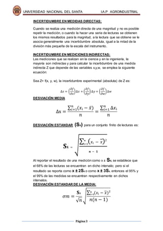 UNIVERSIDAD NACIONAL DEL SANTA I.A.P AGROINDUSTRIAL
Página3
INCERTIDUMBRE EN MEDIDAS DIRECTAS:
Cuando se realiza una medición directa de una magnitud y no es posible
repetir la medición, o cuando la hacer una serie de lecturas se obtienen
los mismos resultados para la magnitud, a la lectura que se obtiene se le
asocia generalmente una incertidumbre absoluta, igual a la mitad de la
división más pequeña de la escala del instrumento.
INCERTIDUMBRE EN MEDICIONES INDIRECTAS:
Las mediciones que se realizan en la ciencia y en la ingeniería, la
mayoría son indirectas y para calcular la incertidumbre de una medida
indirecta Z que depende de las variables x,y,w, se emplea la siguiente
ecuación:
Sea Z= f(x, y, w), la incertidumbre experimental (absoluta) de Z es:
∆𝑧 = (
𝜕𝑓
𝜕𝑥
)∆𝑥 + (
𝜕𝑓
𝜕𝑦
) ∆𝑦 + (
𝜕𝑓
𝜕𝑤
)∆𝑤
DESVIACIÓN MEDIA
∆x =
∑ (𝑥ᵢ − 𝑥̅)𝑛
𝑖=1
𝑛
=
∑ ∆𝑥ᵢ𝑛
𝑖=1
𝑛
DESVIACIÓN ESTANDAR (SX) para un conjunto finito de lecturas es:
𝐒𝐗 = √
∑ ( 𝑥ᵢ − 𝑥̅)2𝒏
𝒊=𝟏
𝒏 − 𝟏
Al reportar el resultado de una medición como x ± SX, se establece que
el 68% de las lecturas se encuentran en dicho intervalo; pero si el
resultado se reporta como x ± 2SX o como x ± 3SX, entonces el 95% y
el 99% de las medidas se encuentran respectivamente en dichos
intervalos.
DESVIACIÓN ESTANDAR DE LA MEDIA:
𝜎𝑚 =
𝐒 𝐗
√ 𝑛
√
∑ (𝑥ᵢ − 𝑥̅)²𝒏
𝒊=𝟏
𝑛(𝑛 − 1)
 