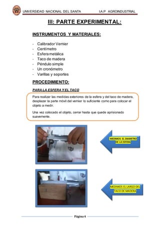 UNIVERSIDAD NACIONAL DEL SANTA I.A.P AGROINDUSTRIAL
Página4
III: PARTE EXPERIMENTAL:
INSTRUMENTOS Y MATERIALES:
- Calibrador Vernier
- Centímetro
- Esferametálica
- Taco de madera
- Péndulo simple
- Un cronómetro
- Varillas y soportes
PROCEDIMIENTO:
PARA LA ESFERA Y EL TACO
Para realizar las medidas exteriores de la esfera y del taco de madera,
desplazar la parte móvil del vernier lo suficiente como para colocar el
objeto a medir.
Una vez colocado el objeto, cerrar hasta que quede aprisionado
suavemente.
MEDIMOS EL DIAMETRO
DE LA ESFERA
MEDIMOS EL LARGO DEL
TACO DE MADERA
 