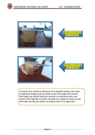 UNIVERSIDAD NACIONAL DEL SANTA I.A.P AGROINDUSTRIAL
Página5
La lectura de la medida se efectuara de la siguiente manera: leer sobre
la regla fija la longitud que hay hasta el cero de la regla móvil (nonio).
Mirar luego que división del nonio coincide o se aproxima más a una
división de la regla fija; el número de orden de aquella (el nonio) son los
decimales que hay que añadir a la longitud leída en la regla móvil.
MEDIMOS LA ALTURA DEL
TACO DE MADERA
MEDIMOS EL ANCHO DEL
TACO DE MADERA
 