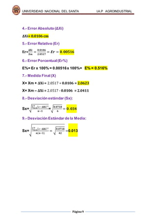 UNIVERSIDAD NACIONAL DEL SANTA I.A.P AGROINDUSTRIAL
Página9
4.- Error Absoluto (ΔXi)
ΔXi= 0.0106 cm
5.- Error Relativo (Er)
Er=
𝚫𝐗𝐢
𝑿𝒎
=
𝟎.𝟎𝟏𝟎𝟔
𝟐.𝟎𝟓𝟏𝟕
= 𝑬𝒓 = 𝟎. 𝟎𝟎𝟓𝟏𝟔
6.- Error Porcentual(Er%)
E%= Er x 100% = 0.00516x 100%= E% = 0.516%
7.- Medida Final (X)
X= Xm + ΔXi = 2.0517 + 0.0106 = 2.0623
X= Xm – ΔXi = 2.0517 - 0.0106 = 2.0411
8.- Desviación estándar (Sx):
Sx=√
∑ ( 𝑥−𝚫𝐗𝐢)2𝟕
𝒊=𝟏
𝒏−𝟏
=√
𝟎.𝟎𝟕𝟏𝟖
𝟔
= 𝟎. 𝟎𝟑𝟒
9.- Desviación Estándar de la Media:
Sx=√
∑ ( 𝑥−𝚫𝐗𝐢)2𝟕
𝒊=𝟏
𝒏(𝒏−𝟏)
= √
𝟎.𝟎𝟕𝟏𝟖
𝟒𝟐
=0.013
 