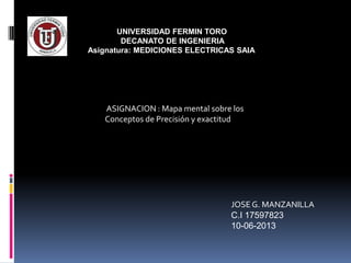 UNIVERSIDAD FERMIN TORO
DECANATO DE INGENIERIA
Asignatura: MEDICIONES ELECTRICAS SAIA
ASIGNACION : Mapa mental sobre los
Conceptos de Precisión y exactitud
JOSEG. MANZANILLA
C.I 17597823
10-06-2013
 