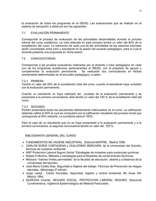 16




la evaluación de todos los programas en el IDEAD. Las evaluaciones que se realizan en el
sistema de educación a distancia son las siguientes:

7.1    EVALUACIÓN PERMANENTE

Corresponde al proceso de evaluación de las actividades desarrolladas durante el proceso
tutoríal del curso académico. La nota obtenida en este proceso tendrá un valor del 60% de la
acreditación del curso. La valoración de cada una de las actividades de las sesiones tutoriales
serán concertadas entre tutor y estudiante en la sesión del acuerdo pedagógico, para lo cual el
docente presenta una propuesta en dicha sesión.

7.2    CONVOCATORIAS

Corresponde a las pruebas evaluativas realizadas por el docente o tutor pedagógico en cada
uno de los programas académicos pertenecientes al IDEAD, con el propósito de apoyar y
complementar la evaluación permanente.       Se realizarán dos convocatorias en fechas
previamente determinadas en el encuadre pedagógico, a saber:

7.2.1 PRIMERA
Tendrá un valor del 40% de la acreditación total del curso, cuando el estudiante haya cumplido
con la evaluación permanente.

Cuando un estudiante no haya realizado las pruebas de la evaluación permanente y se
presentare a la primera convocatoria, ésta tendrá un valor del 100 % de la acreditación total del
curso.

7.2.2 SEGUNDA
Podrán presentarla todos los estudiantes debidamente matriculados en el curso. La calificación
obtenida valdrá el 50% la cual se computará con la calificación resultante del proceso inicial que
corresponde al 50% restante. La sumatoria dará el 100%

Para el caso de un estudiante que no se haya presentado a la evaluación permanente y a la
primera convocatoria, la segunda convocatoria tendrá un valor del 100 %.


    BIBLIOGRAFÍA GENERAL DEL CURSO

• FUNDAMENTOS DE HIGIENE INDUSTRIAL, Editorial MAPFRE, Madrid 1996.
• CARLOS BORIS CARTAGENA y GUILLERMO MERCHÁN, de la Universidad del Quindío,
  técnicas de muestreo ambiental
• ARP Protección Laboral Seguro Social “Estrategias de muestreo para sustancias químicas.
• Rafael A Moreno, Métodos y estrategias para el Muestreo de contaminantes Químicos.
• Módulos “Valores límites permisibles” de la facultad de educación abierta y a distancia de la
   Universidad del Quindío..
• José María Cortés Días, Seguridad e Higiene del trabajo, Técnicas de Prevención de riesgos
   laborales, Alfaomega 3ª edición.
• Jorge Letayf , Carlos Gonzáles, Seguridad, higiene y control ambiental, Mc Graw Hill,
   México 1994.
• QUIROGA Vicente, SEGURO SOCIAL, PROTECCION LABORAL SEGURO, Seccional
   Cundinamarca, Vigilancia Epidemiológica de Material Particulado.
 
