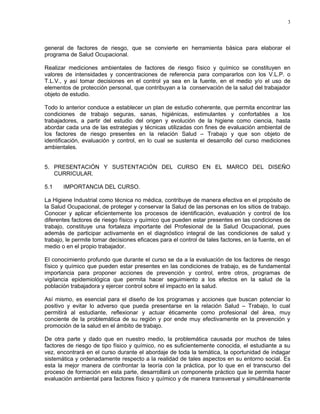 3




general de factores de riesgo, que se convierte en herramienta básica para elaborar el
programa de Salud Ocupacional.

Realizar mediciones ambientales de factores de riesgo físico y químico se constituyen en
valores de intensidades y concentraciones de referencia para compararlos con los V.L.P. o
T.L.V., y así tomar decisiones en el control ya sea en la fuente, en el medio y/o el uso de
elementos de protección personal, que contribuyan a la conservación de la salud del trabajador
objeto de estudio.

Todo lo anterior conduce a establecer un plan de estudio coherente, que permita encontrar las
condiciones de trabajo seguras, sanas, higiénicas, estimulantes y confortables a los
trabajadores, a partir del estudio del origen y evolución de la higiene como ciencia, hasta
abordar cada una de las estrategias y técnicas utilizadas con fines de evaluación ambiental de
los factores de riesgo presentes en la relación Salud – Trabajo y que son objeto de
identificación, evaluación y control, en lo cual se sustenta el desarrollo del curso mediciones
ambientales.


5. PRESENTACIÓN Y SUSTENTACIÓN DEL CURSO EN EL MARCO DEL DISEÑO
   CURRICULAR.

5.1    IMPORTANCIA DEL CURSO.

La Higiene Industrial como técnica no médica, contribuye de manera efectiva en el propósito de
la Salud Ocupacional, de proteger y conservar la Salud de las personas en los sitios de trabajo.
Conocer y aplicar eficientemente los procesos de identificación, evaluación y control de los
diferentes factores de riesgo físico y químico que pueden estar presentes en las condiciones de
trabajo, constituye una fortaleza importante del Profesional de la Salud Ocupacional, pues
además de participar activamente en el diagnóstico integral de las condiciones de salud y
trabajo, le permite tomar decisiones eficaces para el control de tales factores, en la fuente, en el
medio o en el propio trabajador.

El conocimiento profundo que durante el curso se da a la evaluación de los factores de riesgo
físico y químico que pueden estar presentes en las condiciones de trabajo, es de fundamental
importancia para proponer acciones de prevención y control, entre otros, programas de
vigilancia epidemiológica que permita hacer seguimiento a los efectos en la salud de la
población trabajadora y ejercer control sobre el impacto en la salud.

Así mismo, es esencial para el diseño de los programas y acciones que buscan potenciar lo
positivo y evitar lo adverso que pueda presentarse en la relación Salud – Trabajo, lo cual
permitirá al estudiante, reflexionar y actuar éticamente como profesional del área, muy
conciente de la problemática de su región y por ende muy efectivamente en la prevención y
promoción de la salud en el ámbito de trabajo.

De otra parte y dado que en nuestro medio, la problemática causada por muchos de tales
factores de riesgo de tipo físico y químico, no es suficientemente conocida, el estudiante a su
vez, encontrará en el curso durante el abordaje de toda la temática, la oportunidad de indagar
sistemática y ordenadamente respecto a la realidad de tales aspectos en su entorno social. Es
esta la mejor manera de confrontar la teoría con la práctica, por lo que en el transcurso del
proceso de formación en esta parte, desarrollará un componente práctico que le permita hacer
evaluación ambiental para factores físico y químico y de manera transversal y simultáneamente
 