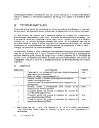 4




tendrá la oportunidad de profundizar en esta área con los avances en el microproyecto sobre el
análisis de condiciones ambientales específicas de trabajo en un sector de la economía de la
región.


5.2        PROYECTO DE INVESTIGACIÓN

El curso se orienta dentro del contexto de un primer proyecto de investigación, el cual será:
Caracterización del sistema de riesgos profesionales en la prevención de accidentes de trabajo.

Con este proyecto se pretende que el estudiante aplique las competencias comunicativas,
argumentativas e interpretativas, entre otras, adquiridas durante los primeros semestres, que
le permiten la identificación de los factores de riesgo físico y químico, a partir de la medición
ambiental en los distintos ambientes laborales Así mismo, da la posibilidad para que el
estudiante trabaje en equipo y realice diagnósticos de condiciones de trabajo, que permitan
reconocer en los entornos laborales los riesgos presentes que coexisten en la relación Salud –
Trabajo y son propios de las dinámicas laborales cotidianas.

En este sentido, durante el curso se trabajará en el desarrollo del proyecto de investigación por
parte de los estudiantes con el uso y aplicación de las distintas técnicas y estrategias de
medición ambiental para factores de riesgo físico y químico presentes en las empresas de
acuerdo con las actividades económicas o procesos productivos desarrollados. Este proceso de
investigación se llevará a cabo con el acompañamiento de los diferentes tutores del semestre
respectivo.

5.3        ASESORIAS

ASESORIA                                  ACTIVIDADES                                TIEMPO
               -   Presentación y contextualización del curso desde la discusión   1 Hora
                   del Proyecto de Investigación.
      1.       -   Definición de las preguntas orientadoras.
               -   Revisión, análisis y asesoría de los registros ubicados de      2 Horas
                   acuerdo al trabajo por CIPAS
      2.       -   Socialización de los procesos adelantados en el proyecto de
                   investigación
               -   Revisión, análisis y orientaciones sobre avances en la          2 Horas
                   elaboración de Informes parciales
      3.       -   Evaluación parcial del proceso investigativo de registros de
                   acuerdo al trabajo por CIPAS.
               -   Evaluación parcial del proceso investigativo de registros de    1 Hora
      4.           acuerdo al trabajo por CIPAS.
               -   Evaluación parcial del proceso investigativo de registros de    1 Hora
      5.           acuerdo al trabajo por CIPAS.


6.    PRESENTACIÓN DEL CURSO EN TÉRMINOS DE LA CATEGORÍA, PROBLEMAS,
      CONOCIMIENTOS, ARTICULADO AL CONTEXTO EN EL QUE SE DESARROLLA EL
      PROGRAMA.

6.1        JUSTIFICACIÓN.
 