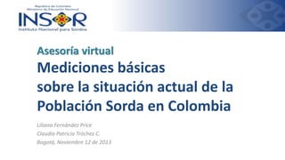 Asesoría virtual

Mediciones básicas
sobre la situación actual de la
Población Sorda en Colombia
Liliana Fernández Price
Claudia Patricia Tróchez C.
Bogotá, Noviembre 12 de 2013

 