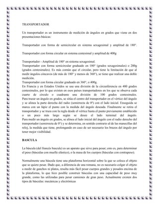TRANSPORTADOR

Un transportador es un instrumento de medición de ángulos en grados que viene en dos
presentaciones básicas:

Transportador con forma de semicircular en sistema sexagesimal y amplitud de 180°.

Transportador con forma circular en sistema centesimal y amplitud de 400g

Transportador - Amplitud de 180° en sistema sexagesimal.
Transportador con forma semicircular graduado en 180° (grados sexagesimales) o 200g
(grados centesimales). Es más común que el circular, pero tiene la limitación de que al
medir ángulos cóncavos (de más de 180° y menos de 360°), se tiene que realizar una doble
medición.
Transportador con forma circular graduado en 360°, o 400g.
En Francia y en Estados Unidos se usa una división de la circunferencia en 400 grados
centesimales, por lo que existen en esos países transportadores en los que se observa cada
cuarto de círculo o cuadrante una división de 100 grados centesimales.
Para trazar un ángulo en grados, se sitúa el centro del transportador en el vértice del ángulo
y se alinea la parte derecha del radio (semirrecta de 0º) con el lado inicial. Enseguida se
marca con un lápiz el punto con la medida del ángulo deseada. Finalmente se retira el
transportador y se traza con la regla desde el vértice hasta el punto previamente establecido
o un poco más largo según se desee el lado terminal del ángulo.
Para medir un ángulo en grados, se alinea el lado inicial del ángulo con el radio derecho del
transportador (semirrecta de 0°) y se determina, en sentido contrario al de las manecillas del
reloj, la medida que tiene, prolongando en caso de ser necesario los brazos del ángulo por
tener mejor visibilidad.

BASCULA

La báscula (del francés bascule) es un aparato que sirve para pesar; esto es, para determinar
el peso (básculas con muelle elástico), o la masa de los cuerpos (básculas con contrapeso).

Normalmente una báscula tiene una plataforma horizontal sobre la que se coloca el objeto
que se quiere pesar. Dado que, a diferencia de una romana, no es necesario colgar el objeto
a medir de ganchos ni platos, resulta más fácil pesar cuerpos grandes y pesados encima de
la plataforma, lo que hizo posible construir básculas con una capacidad de peso muy
grande, como las utilizadas para pesar camiones de gran peso. Actualmente existen dos
tipos de básculas: mecánicas y electrónicas
 