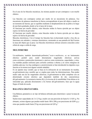 En el caso de las básculas mecánicas, las mismas pueden ser por contrapeso o con muelle
elástico.

Las básculas con contrapeso actúan por medio de un mecanismo de palancas. Ese
mecanismo de palancas transforma la fuerza correspondiente al peso del objeto a medir en
un momento de fuerzas, que se equilibra mediante el desplazamiento de un pilón a lo largo
de una barra graduada, donde se lee el peso de la masa.
Al funcionar por muelle elástico, estas básculas miden la fuerza ejercida por un objeto
sujeto a la fuerza de gravedad.
Al funcionar por muelle elástico, estas básculas miden la fuerza ejercida por un objeto
sujeto a la fuerza de gravedad.
Básculas electrónicas. Con el tiempo las básculas han evolucionado mucho y hoy día ya
funcionan con métodos y sistemas electrónicos, mostrando en una pantalla de fácil lectura
la masa del objeto que se pesa. Las básculas electrónicas utilizan sensores conocidos como
célula de carga o celda de carga.

MULTIMETRO

Un multímetro, también denominado polímetro,1 tester o multitester, es un instrumento
eléctrico portátil para medir directamente magnitudes eléctricas activas
como corrientes y potenciales (tensiones) o pasivas como resistencias, capacidades y otras.
Las medidas pueden realizarse para corriente continua o alterna y en varios márgenes de
medida cada una. Los hay analógicos y posteriormente se han introducido los digitales cuya
función es la misma (con alguna variante añadida).
Es un aparato muy versátil, que se basa en la utilización de un instrumento de medida,
un galvanómetro muy sensible que se emplea para todas las determinaciones. Para poder
medir cada una de las magnitudes eléctricas, el galvanómetro se debe completar con un
determinado circuito eléctrico que dependerá también de dos características
del galvanómetro: la resistencia interna (Ri) y la inversa de la sensibilidad. Esta última es la
intensidad que, aplicada directamente a los bornes del galvanómetro, hace que la aguja
llegue al fondo de escala.

BALANZA GRANATARIA

Una Balanza granataria es un tipo de balanza utilizada para determinar o pesar la masa de
objetos.
Suelen tener capacidades de 2 ó 2,5 kg y medir con una precisión de hasta 0,1 ó 0,01 g. No
obstante, existen algunas que pueden medir hasta 100 ó 200 g con precisiones de 0,001 g; y
otras que pueden medir hasta 25 kg con precisiones de 0,05 g.1
 