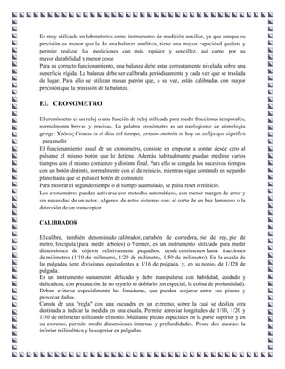 Es muy utilizada en laboratorios como instrumento de medición auxiliar, ya que aunque su
precisión es menor que la de una balanza analítica, tiene una mayor capacidad queésta y
permite realizar las mediciones con más rapidez y sencillez, así como por su
mayor durabilidad y menor coste
Para su correcto funcionamiento, una balanza debe estar correctamente nivelada sobre una
superficie rígida. La balanza debe ser calibrada periódicamente y cada vez que se traslada
de lugar. Para ello se utilizan masas patrón que, a su vez, están calibradas con mayor
precisión que la precisión de la balanza.

EL CRONOMETRO

El cronómetro es un reloj o una función de reloj utilizada para medir fracciones temporales,
normalmente breves y precisas. La palabra cronómetro es un neologismo de etimología
griega: Χρόνος Cronos es el dios del tiempo, μετρον -metrón es hoy un sufijo que significa
  para medir
El funcionamiento usual de un cronómetro, consiste en empezar a contar desde cero al
pulsarse el mismo botón que lo detiene. Además habitualmente puedan medirse varios
tiempos con el mismo comienzo y distinto final. Para ello se congela los sucesivos tiempos
con un botón distinto, normalmente con el de reinicio, mientras sigue contando en segundo
plano hasta que se pulsa el botón de comienzo.
Para mostrar el segundo tiempo o el tiempo acumulado, se pulsa reset o reinicio.
Los cronómetros pueden activarse con métodos automáticos, con menor margen de error y
sin necesidad de un actor. Algunos de estos sistemas son: el corte de un haz luminoso o la
detección de un transceptor.

CALIBRADOR

El calibre, también denominado calibrador, cartabón de corredera, pie de rey, pie de
metro, forcípula (para medir árboles) o Vernier, es un instrumento utilizado para medir
dimensiones de objetos relativamente pequeños, desde centímetros hasta fracciones
de milímetros (1/10 de milímetro, 1/20 de milímetro, 1/50 de milímetro). En la escala de
las pulgadas tiene divisiones equivalentes a 1/16 de pulgada, y, en su nonio, de 1/128 de
pulgada.
Es un instrumento sumamente delicado y debe manipularse con habilidad, cuidado y
delicadeza, con precaución de no rayarlo ni doblarlo (en especial, la colisa de profundidad).
Deben evitarse especialmente las limaduras, que pueden alojarse entre sus piezas y
provocar daños.
Consta de una "regla" con una escuadra en un extremo, sobre la cual se desliza otra
destinada a indicar la medida en una escala. Permite apreciar longitudes de 1/10, 1/20 y
1/50 de milímetro utilizando el nonio. Mediante piezas especiales en la parte superior y en
su extremo, permite medir dimensiones internas y profundidades. Posee dos escalas: la
inferior milimétrica y la superior en pulgadas.
 