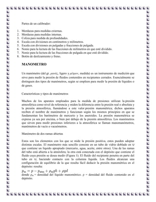 Partes de un calibrador:

1.   Mordazas para medidas externas.
2.   Mordazas para medidas internas.
3.   Coliza para medida de profundidades.
4.   Escala con divisiones en centímetros y milímetros.
5.   Escala con divisiones en pulgadas y fracciones de pulgada.
6.   Nonio para la lectura de las fracciones de milímetros en que esté dividido.
7.   Nonio para la lectura de las fracciones de pulgada en que esté dividido.
8.   Botón de deslizamiento y freno.

     MANOMETRO

     Un manómetro (del gr. μανός, ligero y μέτρον, medida) es un instrumento de medición que
     sirve para medir la presión de fluidos contenidos en recipientes cerrados. Esencialmente se
     distinguen dos tipos de manómetros, según se empleen para medir la presión de líquidos o
     de gases.

     Características y tipos de manómetros

     Muchos de los aparatos empleados para la medida de presiones utilizan la presión
     atmosférica como nivel de referencia y miden la diferencia entre la presión real o absoluta y
     la presión atmosférica, llamándose a este valor presión manométrica; dichos aparatos
     reciben el nombre de manómetros y funcionan según los mismos principios en que se
     fundamentan los barómetros de mercurio y los aneroides. La presión manométrica se
     expresa ya sea por encima, o bien por debajo de la presión atmosférica. Los manómetros
     que sirven para medir presiones inferiores a la atmosférica se llaman manomanómetros,
     manómetros de vacío o vacuómetros.

     Manómetro de dos ramas abiertas

     Estos son los elementos con los que se mide la presión positiva, estos pueden adoptar
     distintas escalas. El manómetro más sencillo consiste en un tubo de vidrio doblado en ∪
     que contiene un líquido apropiado (mercurio, agua, aceite, entre otros). Una de las ramas
     del tubo está abierta a la atmósfera; la otra está conectada con el depósito que contiene el
     fluido cuya presión se desea medir (Figura 1). El fluido del recipiente penetra en parte del
     tubo en ∪, haciendo contacto con la columna líquida. Los fluidos alcanzan una
     configuración de equilibrio de la que resulta fácil deducir la presión manométrica en el
     depósito: resulta:

     donde ρm = densidad del líquido manométrico. ρ = densidad del fluido contenido en el
     depósito.
 