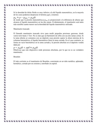 Si la densidad de dicho fluido es muy inferior a la del líquido manométrico, en la mayoría
de los casos podemos despreciar el término ρgd, y tenemos

de modo que la presión manométrica p-patm es proporcional a la diferencia de alturas que
alcanza el líquido manométrico en las dos ramas. Evidentemente, el manómetro será tanto
más sensible cuanto menor sea la densidad del líquido manométrico utilizado.

Manómetro truncado

El llamado manómetro truncado sirve para medir pequeñas presiones gaseosas, desde
varios torrs hasta 1 Torr. No es más que un barómetro de sifón con sus dos ramas cortas. Si
la rama abierta se comunica con un depósito cuya presión supere la altura máxima de la
columna barométrica, el líquido barométrico llena la rama cerrada. En el caso contrario, se
forma un vacío barométrico en la rama cerrada y la presión absoluta en el depósito vendrá
dada por

Obsérvese que este dispositivo mide presiones absolutas, por lo que no es un verdadero
manómetro.

Bourdon

El más corriente es el manómetro de Bourdon, consistente en un tubo metálico, aplastado,
hermético, cerrado por un extremo y enrollado en espiral.
 