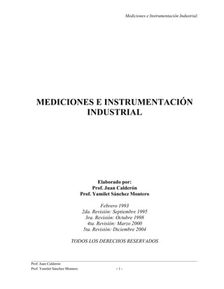Mediciones e Instrumentación Industrial.
__________________________________________________________________________________________
Prof. Juan Calderón
Prof. Yamilet Sánchez Montero - 1 -
MEDICIONES E INSTRUMENTACIÓN
INDUSTRIAL
Elaborado por:
Prof. Juan Calderón
Prof. Yamilet Sánchez Montero
Febrero 1993
2da. Revisión: Septiembre 1995
3ra. Revisión: Octubre 1998
4ta. Revisión: Marzo 2000
5ta. Revisión: Diciembre 2004
TODOS LOS DERECHOS RESERVADOS
 