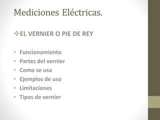 Mediciones Eléctricas.
EL VERNIER O PIE DE REY
• Funcionamiento
• Partes del vernier
• Como se usa
• Ejemplos de uso
• Limitaciones
• Tipos de vernier
 