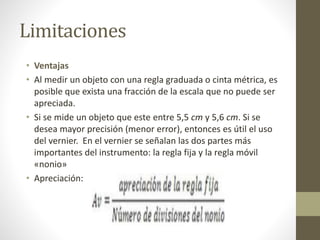 Limitaciones
• Ventajas
• Al medir un objeto con una regla graduada o cinta métrica, es
posible que exista una fracción de la escala que no puede ser
apreciada.
• Si se mide un objeto que este entre 5,5 cm y 5,6 cm. Si se
desea mayor precisión (menor error), entonces es útil el uso
del vernier. En el vernier se señalan las dos partes más
importantes del instrumento: la regla fija y la regla móvil
«nonio»
• Apreciación:
 