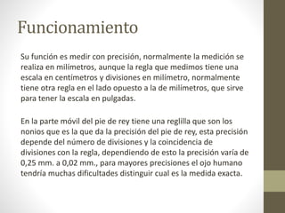 Funcionamiento
Su función es medir con precisión, normalmente la medición se
realiza en milímetros, aunque la regla que medimos tiene una
escala en centímetros y divisiones en milímetro, normalmente
tiene otra regla en el lado opuesto a la de milímetros, que sirve
para tener la escala en pulgadas.
En la parte móvil del pie de rey tiene una reglilla que son los
nonios que es la que da la precisión del pie de rey, esta precisión
depende del número de divisiones y la coincidencia de
divisiones con la regla, dependiendo de esto la precisión varía de
0,25 mm. a 0,02 mm., para mayores precisiones el ojo humano
tendría muchas dificultades distinguir cual es la medida exacta.
 
