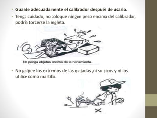 • Guarde adecuadamente el calibrador después de usarlo.
• Tenga cuidado, no coloque ningún peso encima del calibrador,
podría torcerse la regleta.
• No golpee los extremos de las quijadas ,ni su picos y ni los
utilice como martillo.
 