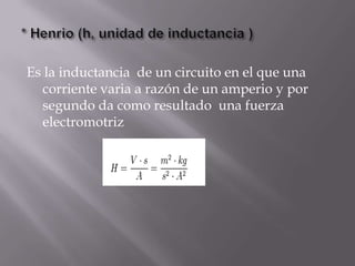 Es la inductancia de un circuito en el que una
  corriente varia a razón de un amperio y por
  segundo da como resultado una fuerza
  electromotriz
 