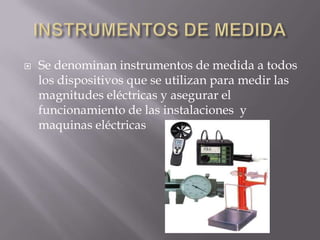    Se denominan instrumentos de medida a todos
    los dispositivos que se utilizan para medir las
    magnitudes eléctricas y asegurar el
    funcionamiento de las instalaciones y
    maquinas eléctricas
 
