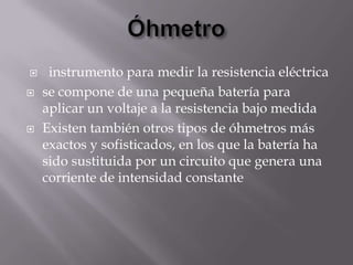     instrumento para medir la resistencia eléctrica
   se compone de una pequeña batería para
    aplicar un voltaje a la resistencia bajo medida
   Existen también otros tipos de óhmetros más
    exactos y sofisticados, en los que la batería ha
    sido sustituida por un circuito que genera una
    corriente de intensidad constante
 