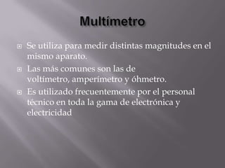    Se utiliza para medir distintas magnitudes en el
    mismo aparato.
   Las más comunes son las de
    voltímetro, amperímetro y óhmetro.
   Es utilizado frecuentemente por el personal
    técnico en toda la gama de electrónica y
    electricidad
 