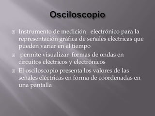   Instrumento de medición electrónico para la
    representación gráfica de señales eléctricas que
    pueden variar en el tiempo
    permite visualizar formas de ondas en
    circuitos eléctricos y electrónicos
   El osciloscopio presenta los valores de las
    señales eléctricas en forma de coordenadas en
    una pantalla
 