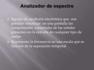    Equipo de medición electrónica que nos
    permite visualizar en una pantalla las
    componentes espectrales de las señales
    presentes en la entrada de cualquier tipo de
    ondas
   Representa la frecuencia en una escala que es
    función de la separación temporal
 