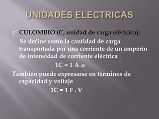  CULOMBIO (C, unidad de carga eléctrica):
  Se define como la cantidad de carga
  transportada por una corriente de un amperio
  de intensidad de corriente eléctrica
              1C = 1 A .s
También puede expresarse en términos de
  capacidad y voltaje
             1C = 1 F . V
 