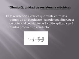 Es la resistencia eléctrica que existe entre dos
  puntos de un conductor cuando una diferencia
  de potencial constante de 1 voltio aplicada en 2
  puntos produce un conductor
 