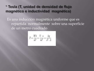 Es una inducción magnética uniforme que es
  repartida normalmente sobre una superficie
  de un metro cuadrado
 
