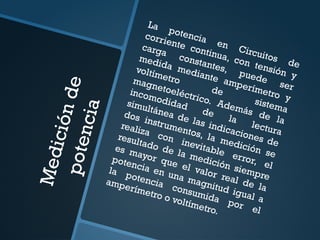 M
e
d
i
c
i
ó
n
d
e
p
o
t
e
n
c
i
a
La potencia en Circuitos de
corriente continua, con tensión y
carga constantes, puede
ser
medida mediante amperímetro y
voltímetro
de
sistema
magnetoeléctrico. Además de la
incomodidad
de
la
lectura
simultánea de las indicaciones de
dos instrumentos, la medición se
realiza con inevitable error, el
resultado de la medición siempre
es mayor que el valor real de la
potencia en una magnitud igual a
la potencia consumida por el
amperímetro o voltímetro.
 
