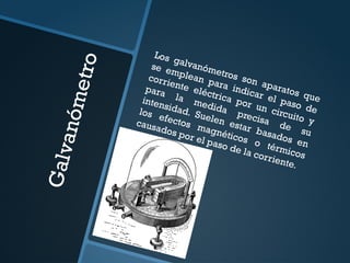 G
a
l
v
a
n
ó
m
e
t
r
o
Los galvanómetros son aparatos que
se emplean para indicar el paso de
corriente eléctrica por un circuito y
para la medida precisa de su
intensidad. Suelen estar basados en
los efectos magnéticos o térmicos
causados por el paso de la corriente.
 