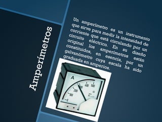A
m
p
e
r
í
m
e
t
r
o
s
Un amperímetro es un instrumento
que sirve para medir la intensidad de
corriente que está circulando por un
circuito eléctrico. En su diseño
original los amperímetros están
constituidos, en esencia, por un
galvanómetro cuya escala ha sido
graduada en amperios.
 