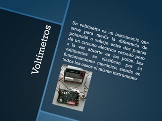 V
o
l
t
í
m
e
t
r
o
s
Un voltímetro es un instrumento que
sirve para medir la diferencia de
potencial o voltaje entre dos puntos
de un circuito eléctrico cerrado pero
a la vez abierto en los polos. Los
voltímetros se clasifican por su
funcionamiento mecánico, siendo en
todos los casos el mismo instrumento
 