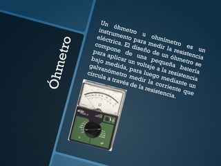 Ó
h
m
e
t
r
o
Un óhmetro u ohmímetro es un
instrumento para medir la resistencia
eléctrica. El diseño de un óhmetro se
compone de una pequeña batería
para aplicar un voltaje a la resistencia
bajo medida, para luego mediante un
galvanómetro medir la corriente que
circula a través de la resistencia.
 