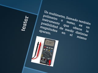 t
e
s
t
e
r
Un multímetro, llamado también
polímetro o tester, es un
instrumento que ofrece la
posibilidad de medir distintas
magnitudes en
el mismo
aparato.
 