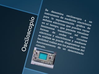 O
s
c
i
l
o
s
c
o
p
i
o
Se denomina osciloscopio a un
instrumento de medición electrónico
para la representación gráfica de
señales eléctricas que pueden variar
en el tiempo, que permite visualizar
fenómenos transitorios así como
formas de ondas en circuitos
eléctricos y electrónicos y mediante
su análisis se puede diagnosticar con
facilidad cuáles son los problemas del
funcionamiento de un determinado
circuito.
 