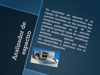 A
n
a
l
i
z
a
d
o
r
d
e
e
s
p
e
c
t
r
o
Un analizador de espectro es un
equipo de medición electrónica que
permite visualizar en una pantalla las
componentes espectrales de las
señales presentes en la entrada,
pudiendo provenir éstas de cualquier
tipo de ondas eléctricas, mecánicas,
acústicas,
ópticas
ó
electromagnéticas, pero que deben
ser convertidas a eléctricas con el
transductor respectivo.
 