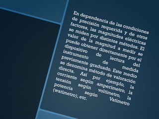 En dependencia de las condiciones
de precisión requerida y de otros
factores, las magnitudes eléctricas
se miden por distintos métodos. El
valor de la magnitud a medir se
puede obtener directamente por el
dispositivo
de
lectura
del
instrumento
de
medida
previamente graduado. Este medio
se denomina método de valoración
directa. Así por ejemplo, la
corriente según amperímetro, la
tensión
según
voltímetro, la
potencia
según
Vatímetro
(watímetro), etc.
 