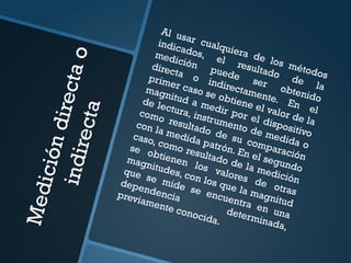M
e
d
i
c
i
ó
n
d
i
r
e
c
t
a
o
i
n
d
i
r
e
c
t
a
Al usar cualquiera de los métodos
indicados, el resultado de la
medición
puede
ser obtenido
directa o indirectamente. En el
primer caso se obtiene el valor de la
magnitud a medir por el dispositivo
de lectura, instrumento de medida o
como resultado de su comparación
con la medida patrón. En el segundo
caso, como resultado de la medición
se obtienen los valores de otras
magnitudes, con los que la magnitud
que se mide se encuentra en una
dependencia
determinada,
previamente conocida.
 