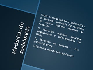 M
e
d
i
c
i
ó
n
d
e
r
e
s
i
s
t
e
n
c
i
a
Según la magnitud de la resistencia y
la precisión necesaria del resultado,
se utilizan distintos métodos de
medición.
1) Medición indirecta mediante
amperímetro y voltímetro.(Ley de
Ohm)
2) Medición en puentes y con
potenciómetros.
3) Medición directa con ohmímetro.
 