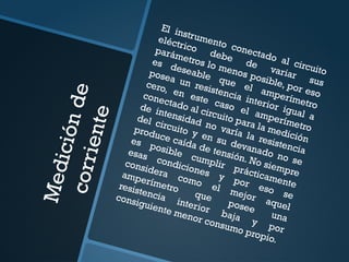 M
e
d
i
c
i
ó
n
d
e
c
o
r
r
i
e
n
t
e
El instrumento conectado al circuito
eléctrico
debe
de
variar sus
parámetros lo menos posible, por eso
es deseable que el amperímetro
posea un resistencia interior igual a
cero, en este caso el amperímetro
conectado al circuito para la medición
de intensidad no varía la resistencia
del circuito y en su devanado no se
produce caída de tensión. No siempre
es posible cumplir prácticamente
esas condiciones y por eso se
considera como el mejor aquel
amperímetro
que
posee
una
resistencia interior baja y por
consiguiente menor consumo propio.
 