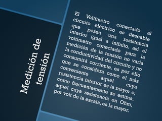 M
e
d
i
c
i
ó
n
d
e
t
e
n
s
i
ó
n
El Voltímetro
conectado
al
circuito eléctrico es deseable
que
posea
una
resistencia
interior igual a infinito, así el
voltímetro conectado para la
medición de la tensión no varía
la conductividad del circuito y no
consumirá corriente, es por ello
que se considera como el más
conveniente
aquel
cuya
resistencia interior es la mayor o,
como frecuentemente se estima,
aquel cuya resistencia en Ohm,
por volt de la escala, es la mayor.
 