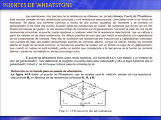 PUENTES DE WHEATSTONE Las mediciones más precisas de la resistencia se obtienen con circuito  llamado Puente de Wheatstone . Este circuito consiste en tres resistencias conocidas y una resistencia desconocida, conectadas entre sí en forma de diamante. Se aplica una corriente continua a través de dos puntos opuestos del diamante y se conecta un galvanómetro a los otros dos puntos. Cuando todas las resistencias se nivelan, las corrientes que fluyen por los dos brazos del circuito se igualan, lo que elimina el flujo de corriente por el galvanómetro. Variando el valor de una de las resistencias conocidas, el puente puede ajustarse a cualquier valor de la resistencia desconocida, que se calcula a partir los valores de las otras resistencias. Se utilizan puentes de este tipo para medir la inductancia y la capacitancia de los componentes de circuitos. Para ello se sustituyen las resistencias por inductancias y capacitancias conocidas. Los puentes de este tipo suelen denominarse puentes de corriente alterna, porque se utilizan fuentes de corriente alterna en lugar de corriente continua. A menudo los puentes se nivelan con un timbre en lugar de un galvanómetro, que cuando el puente no está nivelado, emite un sonido que corresponde a la frecuencia de la fuente de corriente alterna; cuando se ha nivelado no se escucha ningún tono.  El puente de Wheatstone tiene cuatro ramas resistivas, una fuente de f.e.m (una batería) y un detector de cero (el galvanómetro). Para determinar la incógnita, el puente debe estar balanceado y ello se logra haciendo que el galvanómetro mida 0 V, de forma que no haya paso de corriente por él.  Deducción de la formula para un puente de wheatstone.  La figura 1-14  ilustra un  puente de Wheatstone , que se emplea para la medición precisa de una resistencia desconocida  R x , en términos de las resistencias conocidas  R a , R b  y R s .  
